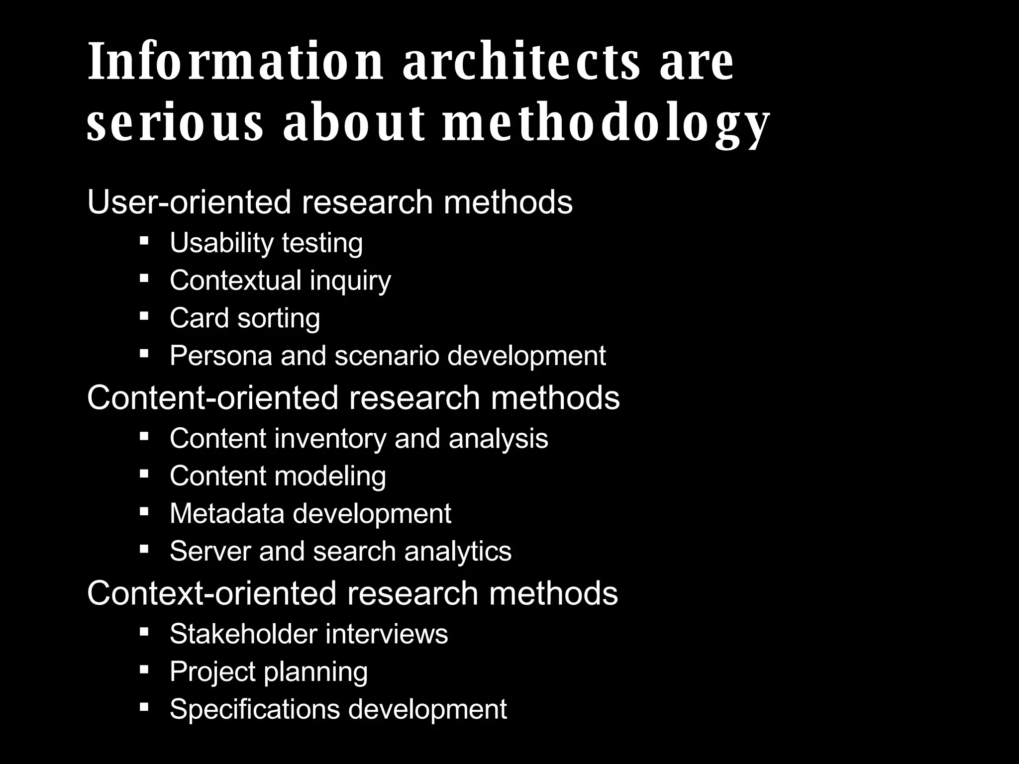 Information architects are serious about methodology User-oriented research methods Usability testing Contextual inquiry Card sorting Persona and scenario development Content-oriented research methods Content inventory and analysis Content modeling Metadata development Server and search analytics Context-oriented research methods Stakeholder interviews Project planning Specifications development 