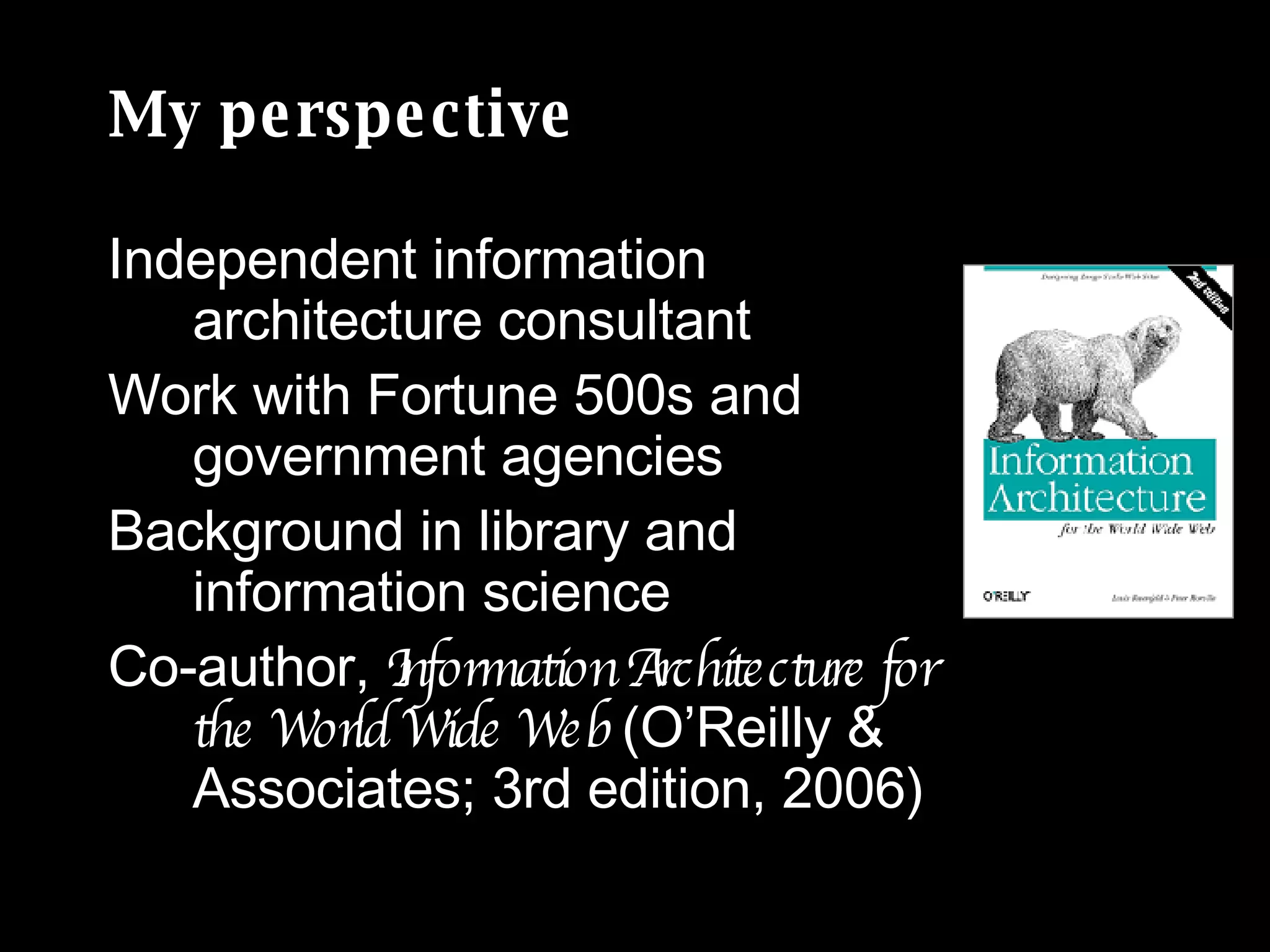 My perspective Independent information architecture consultant  Work with Fortune 500s and government agencies Background in library and information science Co-author,  Information Architecture for the World Wide Web  (O’Reilly & Associates; 3rd edition, 2006) 