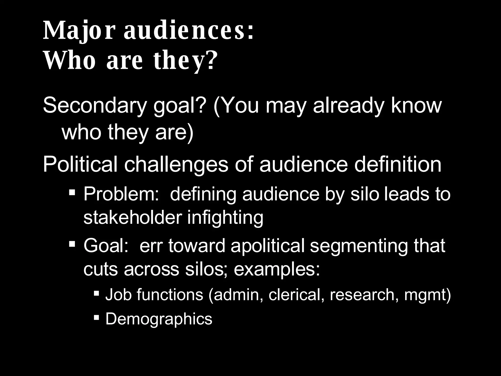 Major audiences: Who are they? Secondary goal? (You may already know who they are) Political challenges of audience definition Problem:  defining audience by silo leads to stakeholder infighting Goal:  err toward apolitical segmenting that cuts across silos; examples: Job functions (admin, clerical, research, mgmt) Demographics 