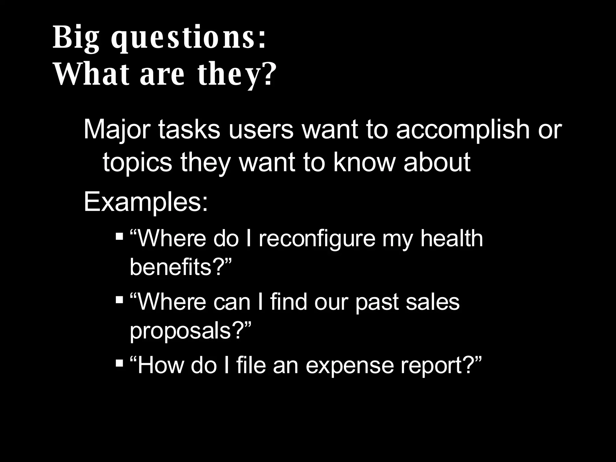 Big questions: What are they? Major tasks users want to accomplish or topics they want to know about Examples:  “ Where do I reconfigure my health benefits?” “ Where can I find our past sales proposals?” “ How do I file an expense report?” 