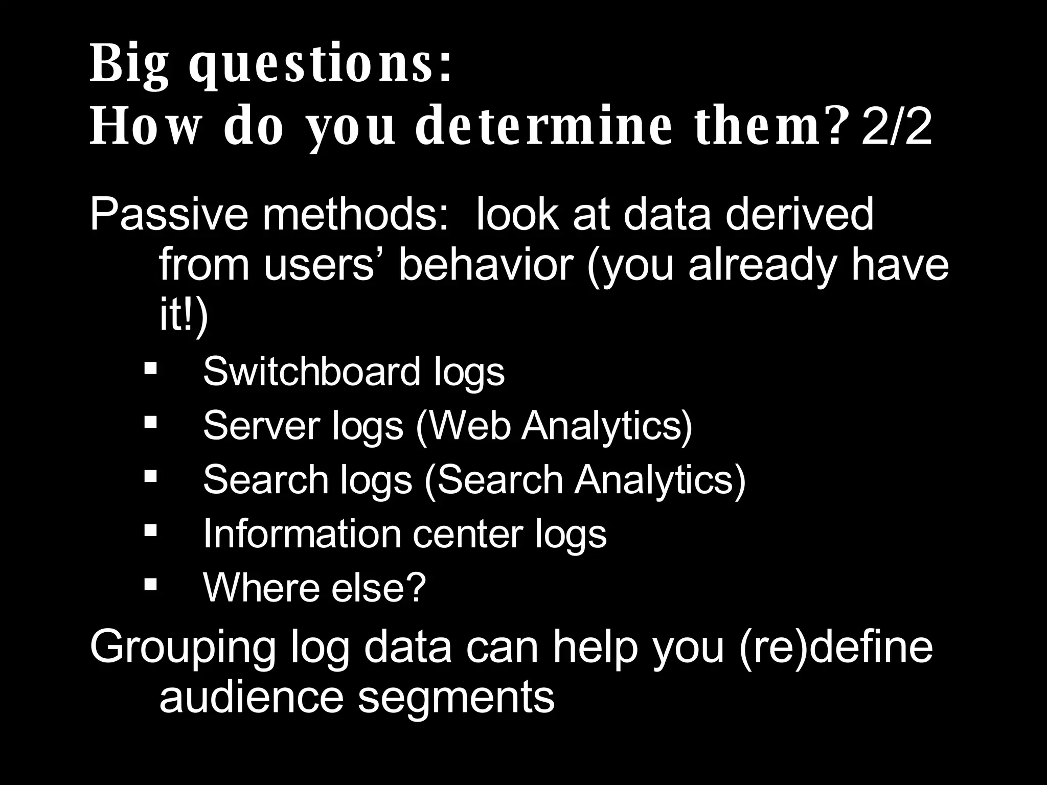 Big questions: How do you determine them?  2/2 Passive methods:  look at data derived from users’ behavior (you already have it!) Switchboard logs Server logs (Web Analytics)  Search logs (Search Analytics) Information center logs Where else? Grouping log data can help you (re)define audience segments 