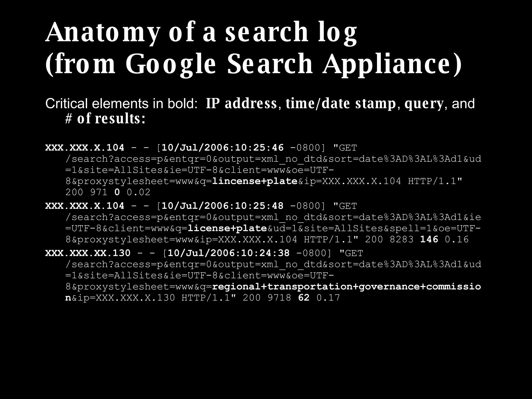 Anatomy of a search log (from Google Search Appliance) Critical elements in bold:  IP address ,  time/date stamp ,  query , and  # of results: XXX.XXX.X.104  - - [ 10/Jul/2006:10:25:46  -0800] &quot;GET /search?access=p&entqr=0&output=xml_no_dtd&sort=date%3AD%3AL%3Ad1&ud=1&site=AllSites&ie=UTF-8&client=www&oe=UTF-8&proxystylesheet=www&q= lincense+plate &ip=XXX.XXX.X.104 HTTP/1.1&quot; 200 971  0  0.02 XXX.XXX.X.104  - - [ 10/Jul/2006:10:25:48  -0800] &quot;GET /search?access=p&entqr=0&output=xml_no_dtd&sort=date%3AD%3AL%3Ad1&ie=UTF-8&client=www&q= license+plate &ud=1&site=AllSites&spell=1&oe=UTF-8&proxystylesheet=www&ip=XXX.XXX.X.104 HTTP/1.1&quot; 200 8283  146  0.16 XXX.XXX.XX.130  - - [ 10/Jul/2006:10:24:38  -0800] &quot;GET /search?access=p&entqr=0&output=xml_no_dtd&sort=date%3AD%3AL%3Ad1&ud=1&site=AllSites&ie=UTF-8&client=www&oe=UTF-8&proxystylesheet=www&q= regional+transportation+governance+commission &ip=XXX.XXX.X.130 HTTP/1.1&quot; 200 9718  62  0.17 Full legend and more examples here: http://www.rosenfeldmedia.com/books/searchanalytics/blog/log_sample_google_appliance/ 