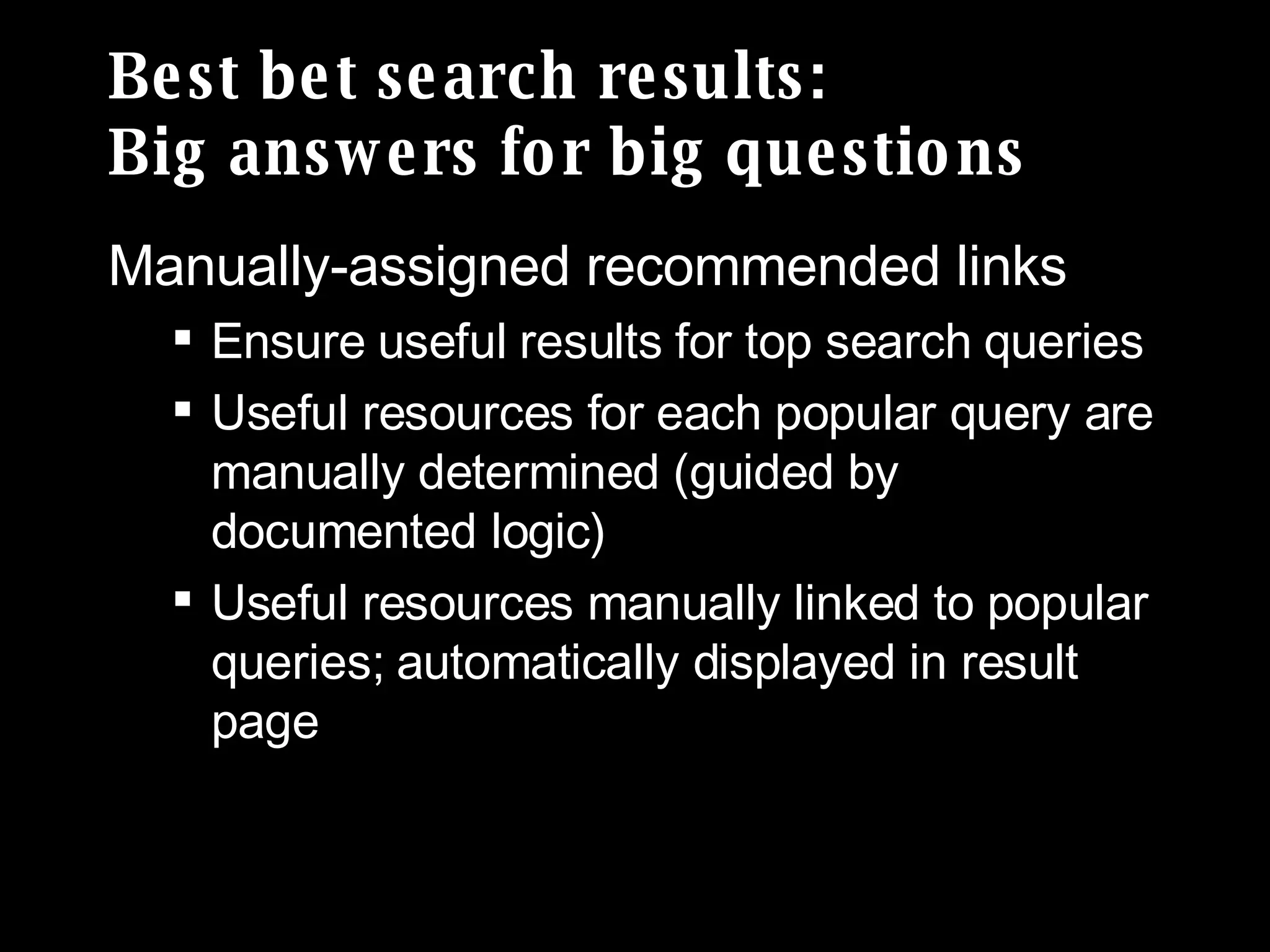 Best bet search results:  Big answers for big questions Manually-assigned recommended links Ensure useful results for top search queries Useful resources for each popular query are manually determined (guided by documented logic) Useful resources manually linked to popular queries; automatically displayed in result page 