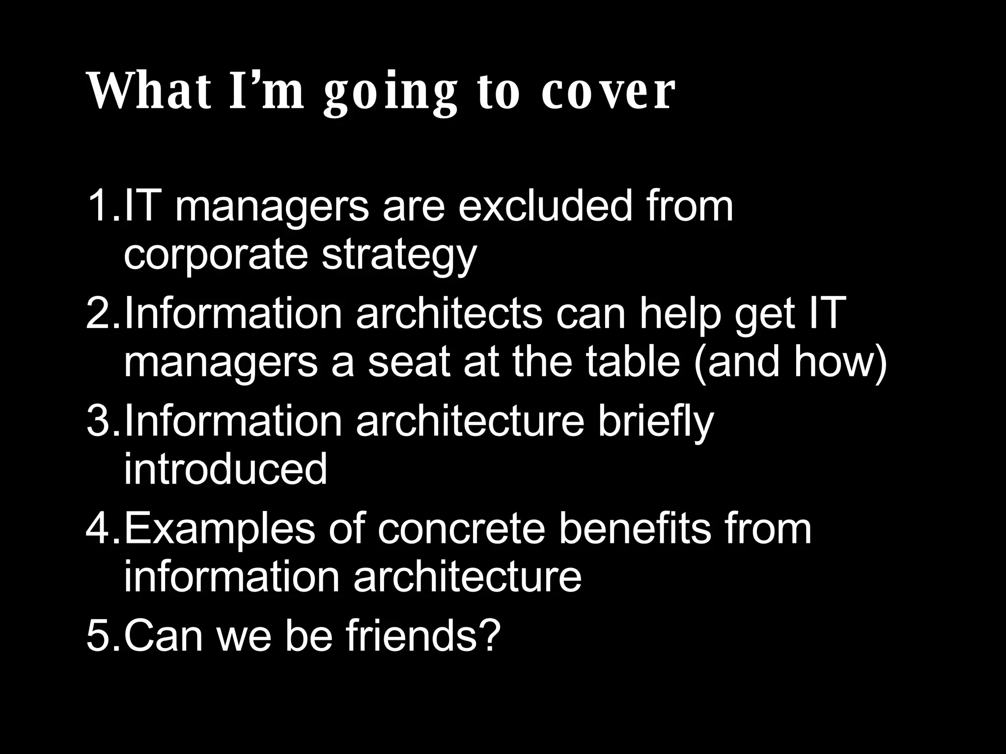 What I’m going to cover IT managers are excluded from corporate strategy Information architects can help get IT managers a seat at the table (and how) Information architecture briefly introduced  Examples of concrete benefits from information architecture Can we be friends? 