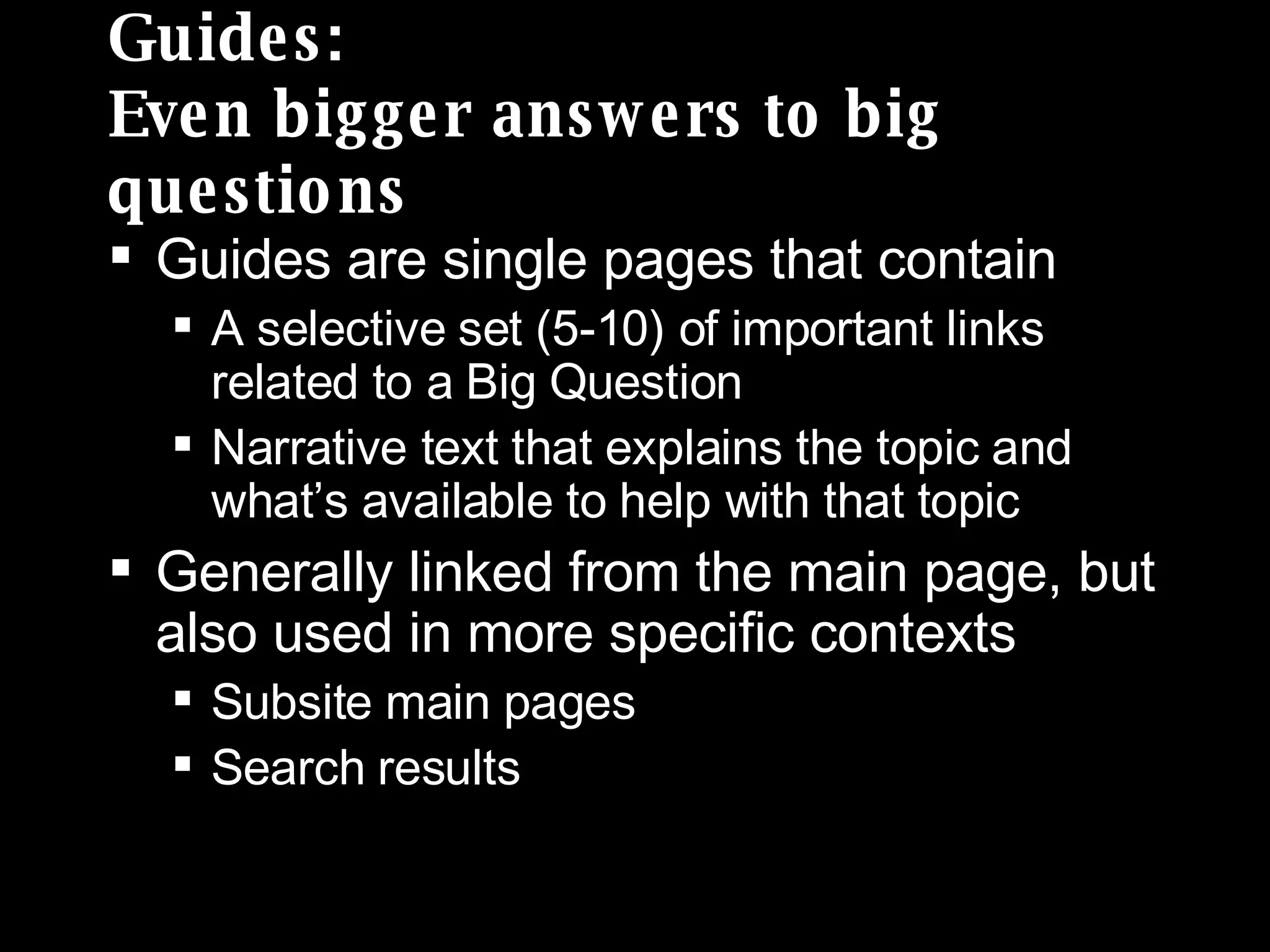 Guides: Even bigger answers to big questions Guides are single pages that contain A selective set (5-10) of important links related to a Big Question Narrative text that explains the topic and what’s available to help with that topic Generally linked from the main page, but also used in more specific contexts Subsite main pages Search results 