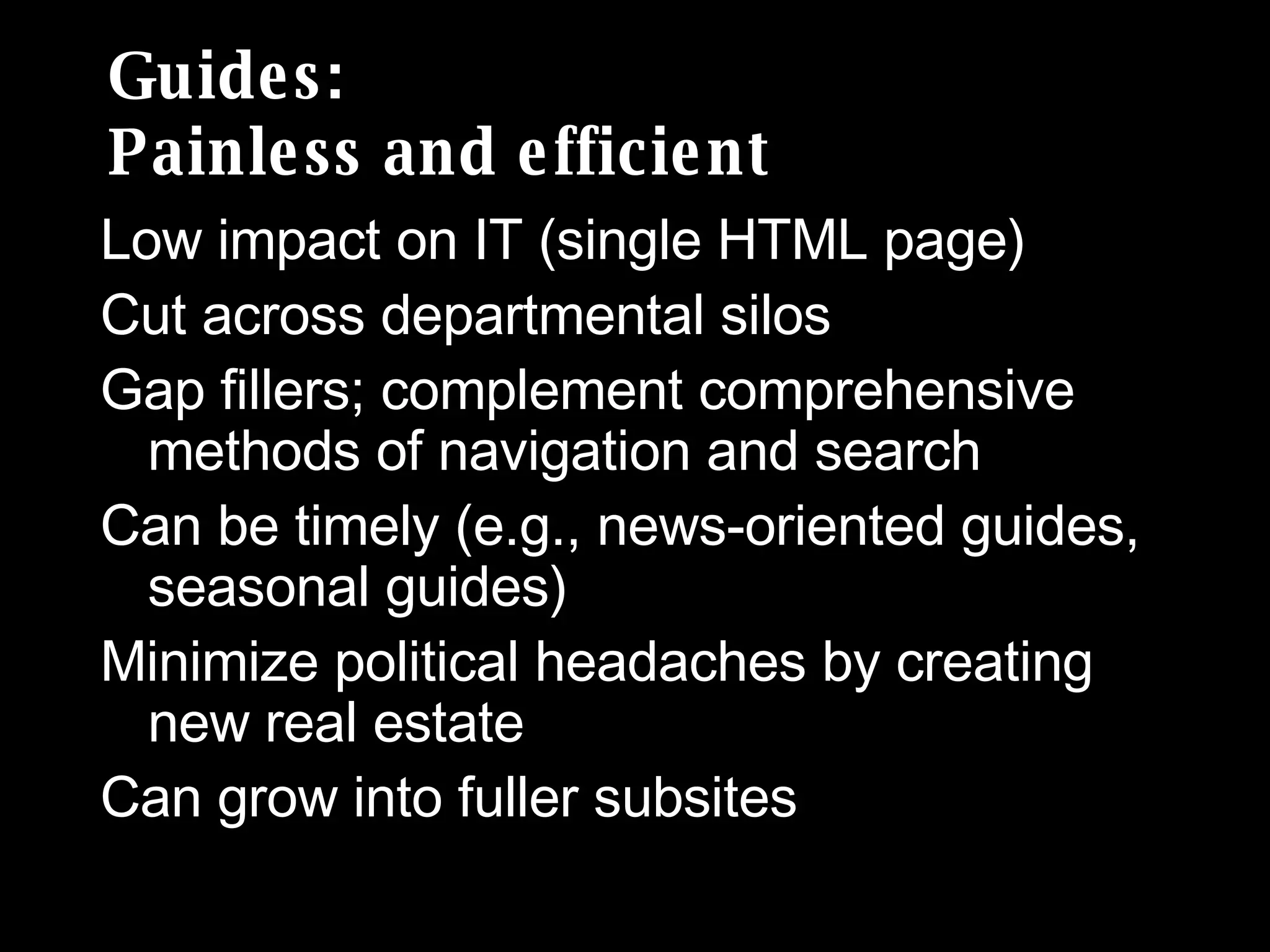 Guides: Painless and efficient Low impact on IT (single HTML page) Cut across departmental silos Gap fillers; complement comprehensive methods of navigation and search Can be timely (e.g., news-oriented guides, seasonal guides) Minimize political headaches by creating new real estate Can grow into fuller subsites 