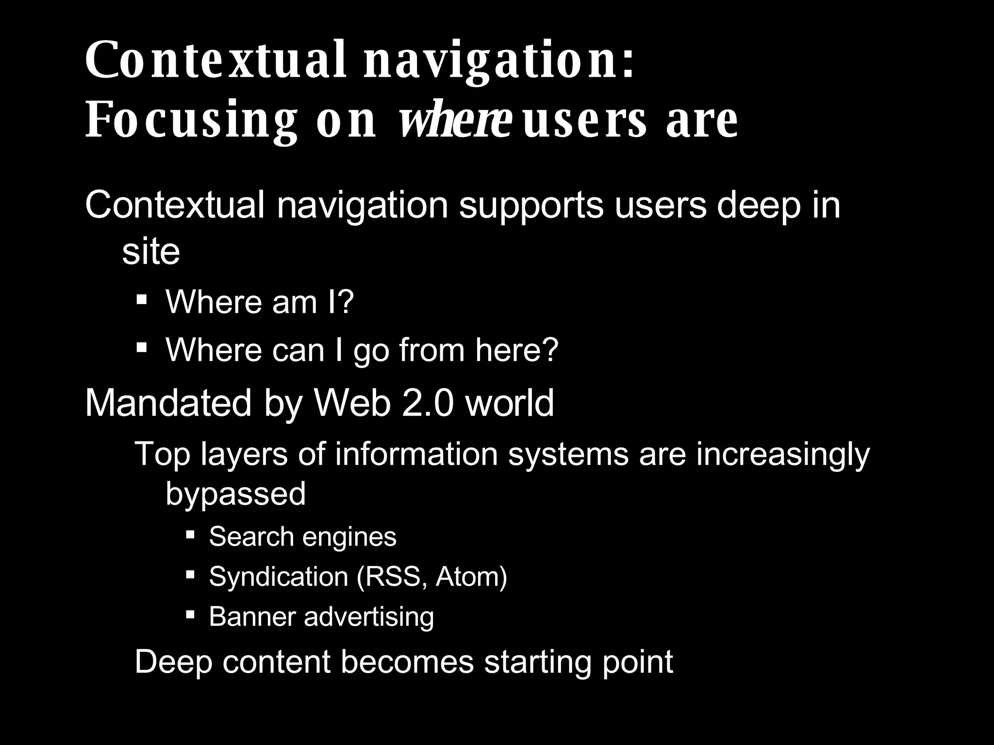 Contextual navigation: Focusing on  where  users are Contextual navigation supports users deep in site Where am I? Where can I go from here? Mandated by Web 2.0 world Top layers of information systems are increasingly bypassed Search engines  Syndication (RSS, Atom) Banner advertising Deep content becomes starting point 