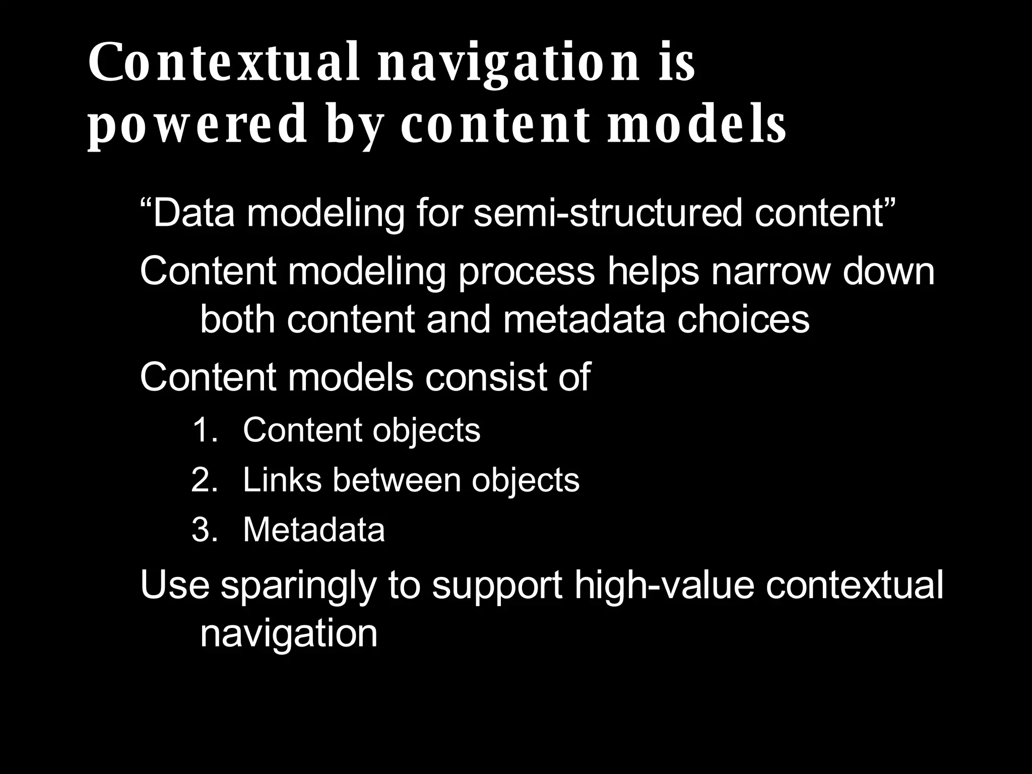 Contextual navigation is  powered by content models “Data modeling for semi-structured content” Content modeling process helps narrow down both content and metadata choices Content models consist of Content objects Links between objects  Metadata Use sparingly to support high-value contextual navigation 