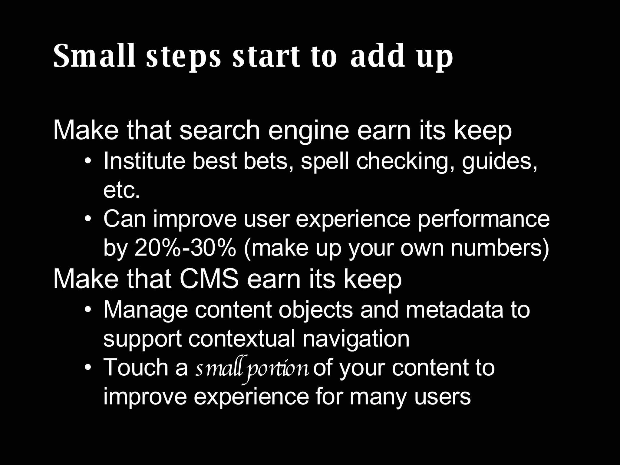 Small steps start to add up Make that search engine earn its keep Institute best bets, spell checking, guides, etc. Can improve user experience performance by 20%-30% (make up your own numbers) Make that CMS earn its keep Manage content objects and metadata to support contextual navigation Touch a  small portion  of your content to improve experience for many users 