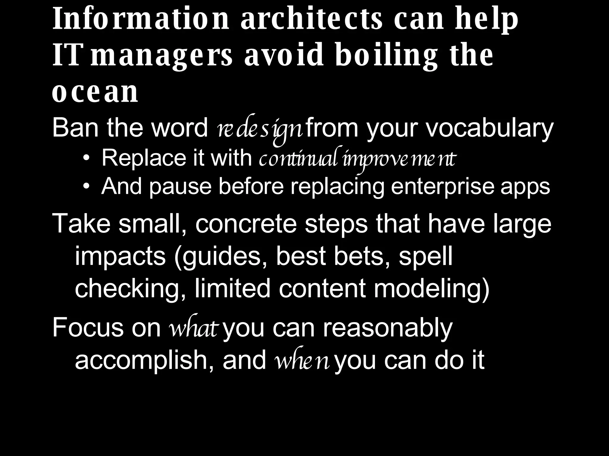 Information architects can help  IT managers avoid boiling the ocean Ban the word  redesign  from your vocabulary Replace it with  continual improvement And pause before replacing enterprise apps Take small, concrete steps that have large impacts (guides, best bets, spell checking, limited content modeling) Focus on  what  you can reasonably accomplish, and  when  you can do it 