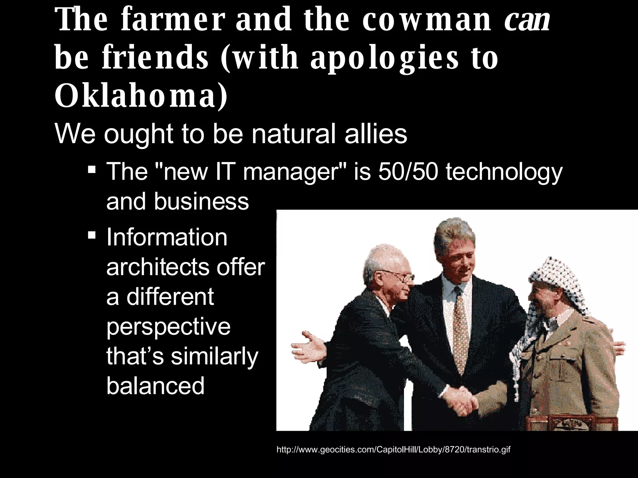 The farmer and the cowman  can  be friends (with apologies to Oklahoma) We ought to be natural allies The &quot;new IT manager&quot; is 50/50 technology and business Information  architects offer  a different  perspective  that’s similarly  balanced http://www.geocities.com/CapitolHill/Lobby/8720/transtrio.gif 
