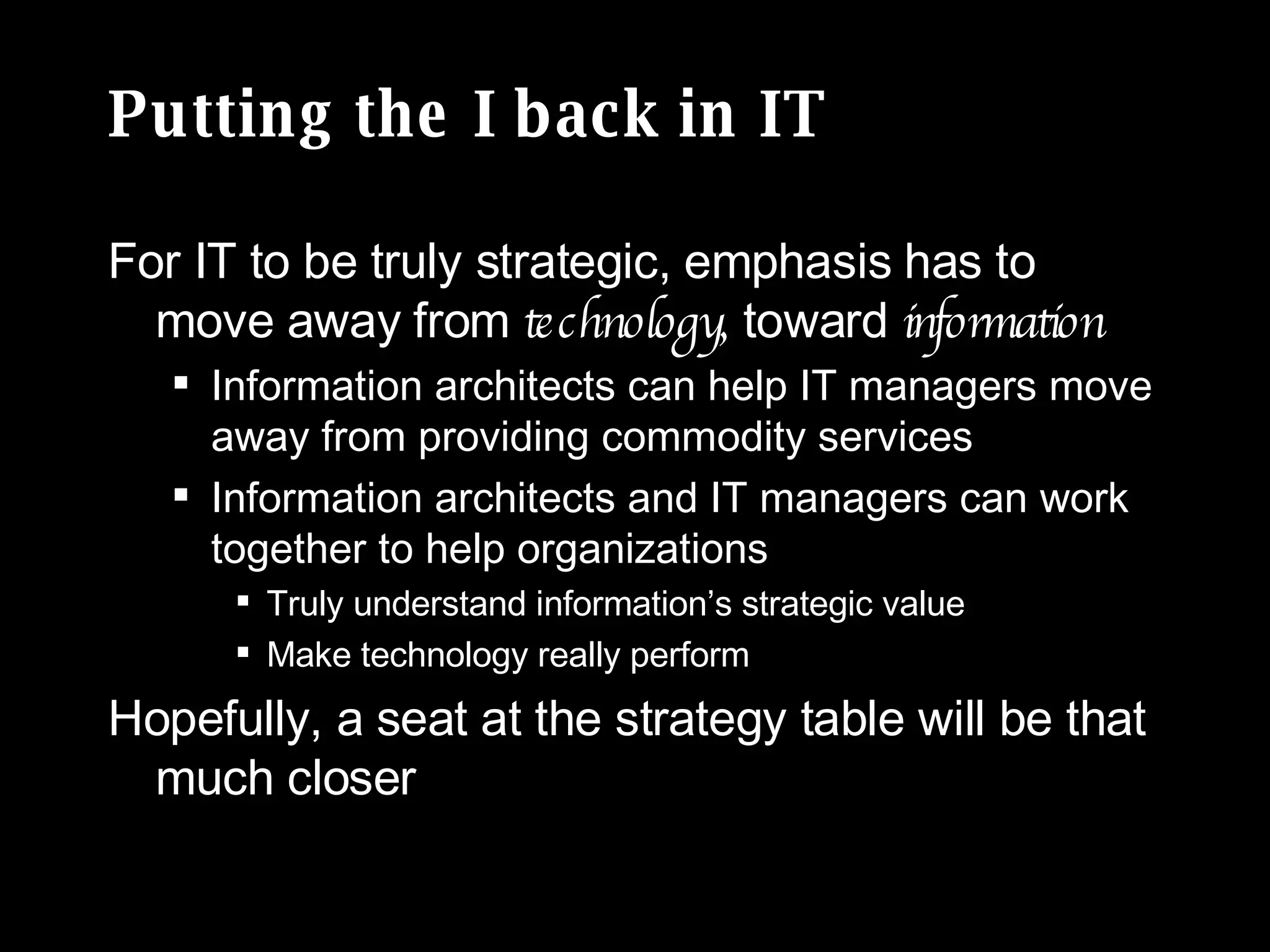 Putting the I back in IT For IT to be truly strategic, emphasis has to move away from  technology,  toward  information Information architects can help IT managers move away from providing commodity services Information architects and IT managers can work together to help organizations Truly understand information’s strategic value Make technology really perform Hopefully, a seat at the strategy table will be that much closer 