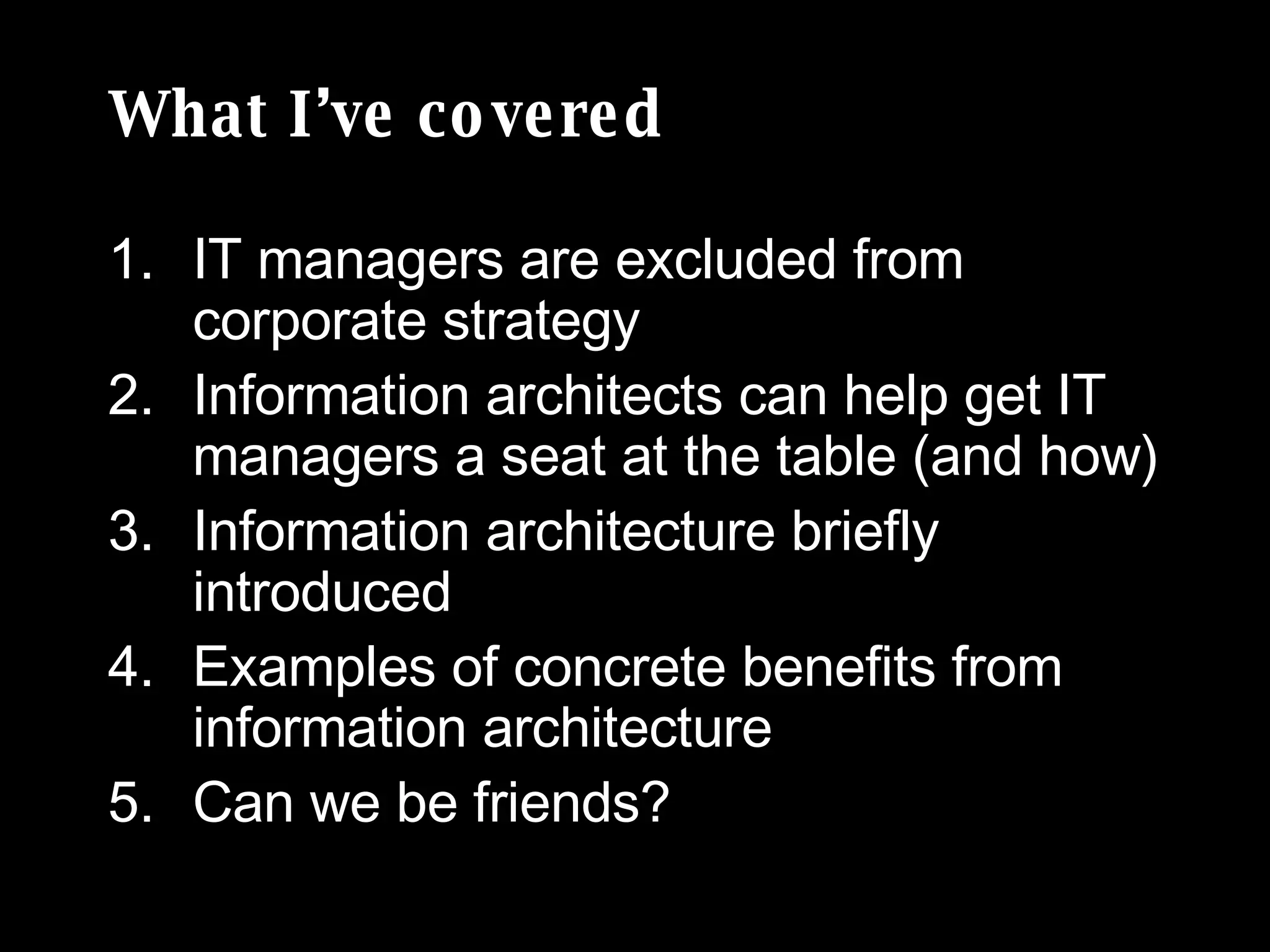 What I’ve covered IT managers are excluded from corporate strategy Information architects can help get IT managers a seat at the table (and how) Information architecture briefly introduced  Examples of concrete benefits from information architecture Can we be friends? 
