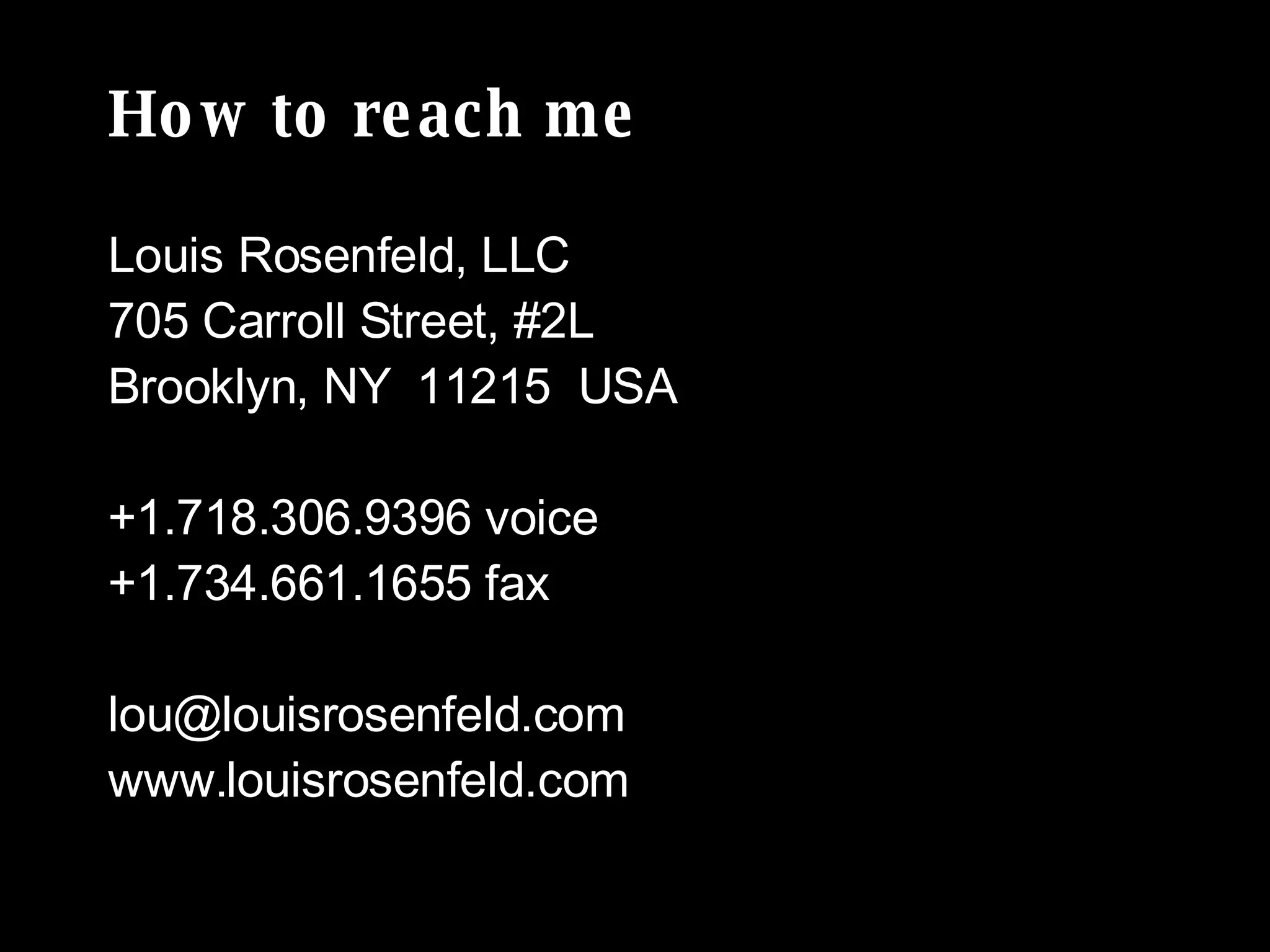 How to reach me Louis Rosenfeld, LLC 705 Carroll Street, #2L Brooklyn, NY  11215  USA +1.718.306.9396 voice +1.734.661.1655 fax [email_address] www.louisrosenfeld.com 