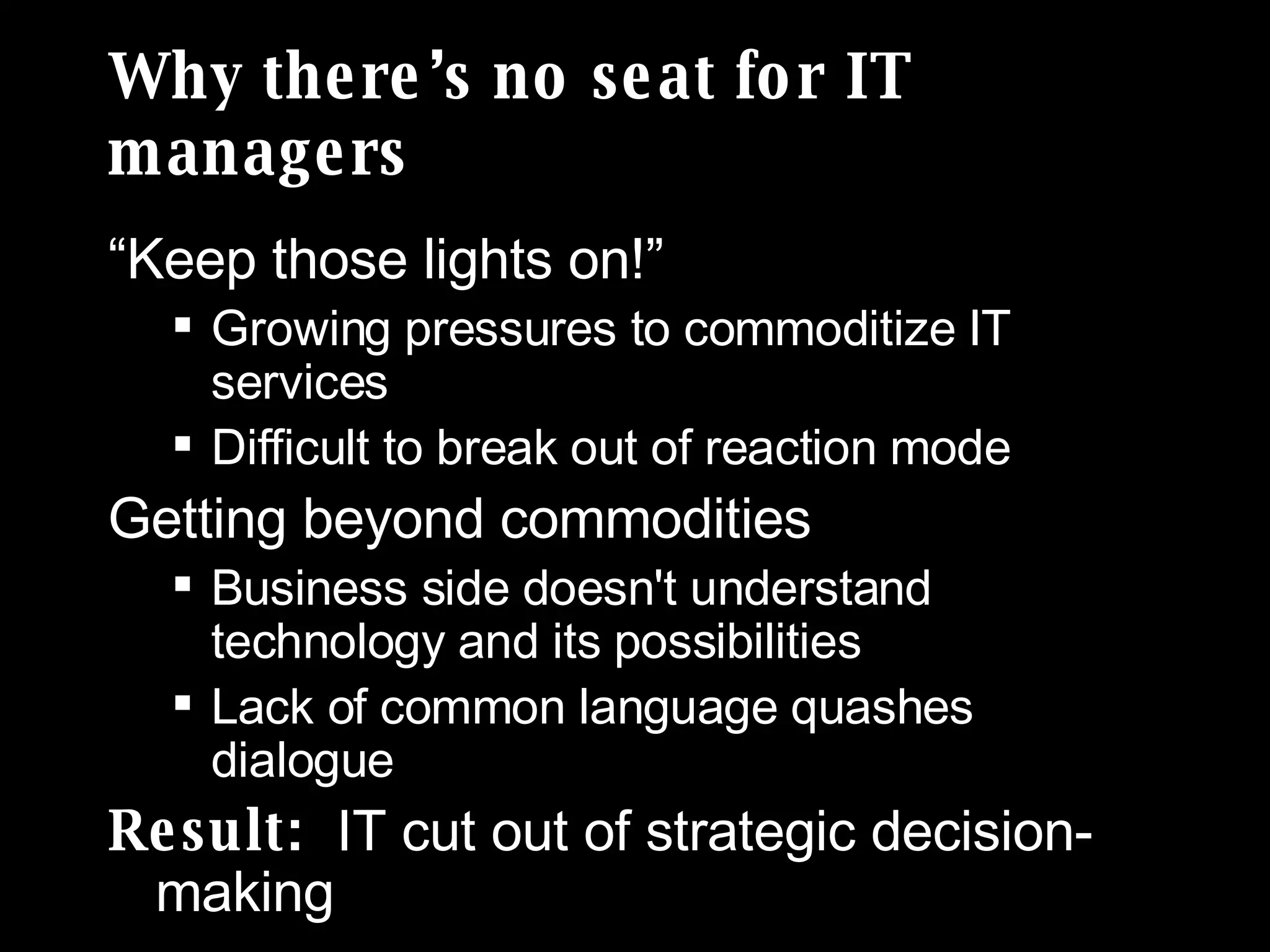 Why there’s no seat for IT managers “Keep those lights on!” Growing pressures to commoditize IT services  Difficult to break out of reaction mode Getting beyond commodities Business side doesn't understand technology and its possibilities Lack of common language quashes dialogue Result:  IT cut out of strategic decision-making 