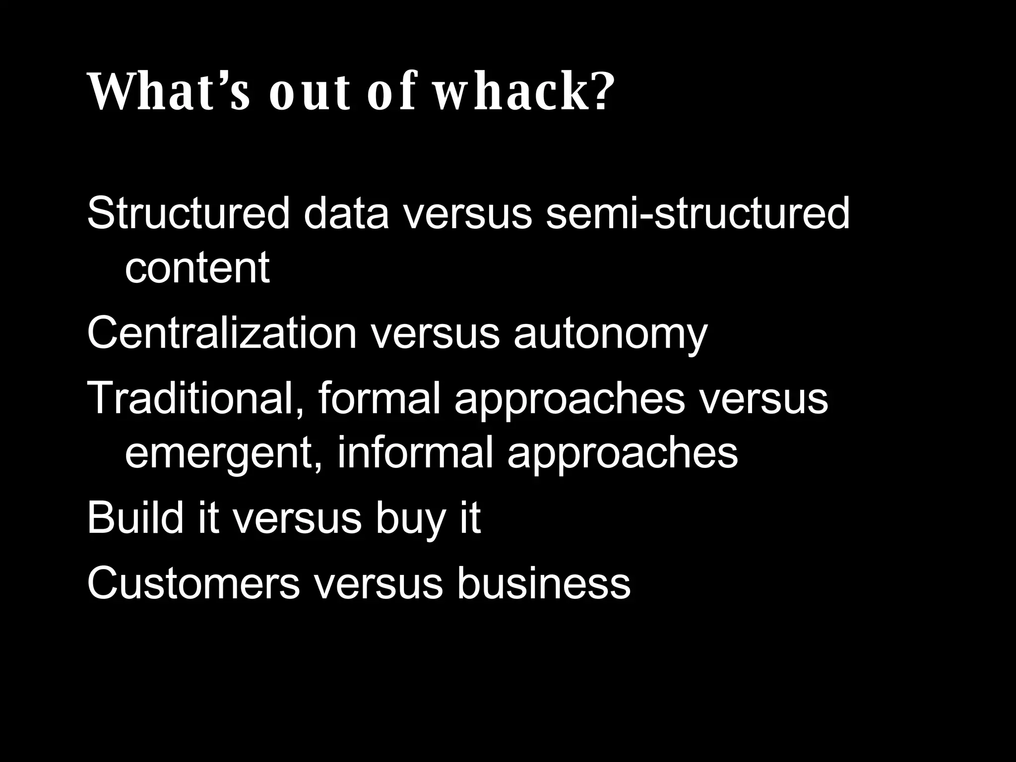 What’s out of whack? Structured data versus semi-structured content  Centralization versus autonomy  Traditional, formal approaches versus emergent, informal approaches Build it versus buy it Customers versus business 