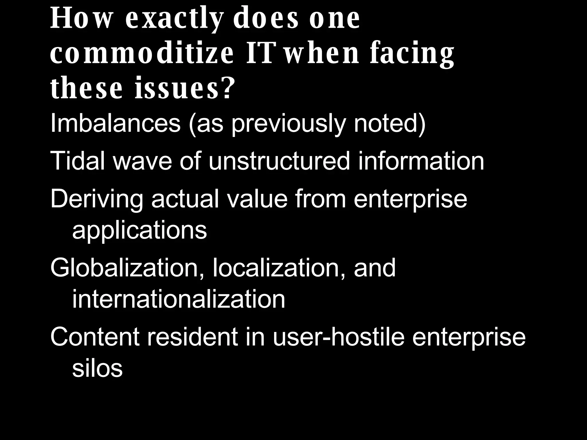 How exactly does one commoditize IT when facing these issues? Imbalances (as previously noted) Tidal wave of unstructured information Deriving actual value from enterprise applications Globalization, localization, and internationalization  Content resident in user-hostile enterprise  silos 