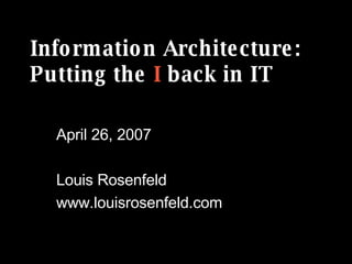 Information Architecture: Putting the  I  back in IT April 26, 2007 Louis Rosenfeld www.louisrosenfeld.com 