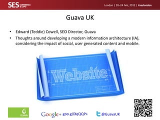 London | 20–24 Feb, 2012 | #seslondon



                              Guava UK
• Edward (Teddie) Cowell, SEO Director, Guava
• Thoughts around developing a modern information architecture (IA),
  considering the impact of social, user generated content and mobile.




                            goo.gl/XqQQP+        @GuavaUK
 