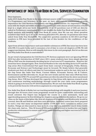 DearAspirants,
India 2015 (India Year Book) is the most relevant source of the Government Information and
it's Programmes and Schemes. In the past, we have observed it's continuously growing
importance for Civil Services Preliminary and Main Examinations. It's importance can be
seen with the depth and width of information it contains with almost all information of India
kept in a single all-in-one book. Consistently 13 to 20 questions (out of 100) are directly
asked in Preliminary examination and if one studies the India Year Book with proper and in-
depth analysis with keeping India Year Book in centre, then We can say, these question
numbers may reach up to 25 to 35. Previous year(2014 PT), directly 14 questions have been
asked from India Year Book(IYB). The respective question numbers in GS 2014 and Page
numbers in IYB have been provided in the last of this booklet for the conﬁdence of the
students.
Apart from all these importance and unavoidable substances of IYB, One issue has been here
with IYB. It is quite bulky and it consumes a lot of time to cover all chapters of IYB. We will
suggest mechanism, How we will simplify this issue in the next paragraph. But let us discuss
ﬁrstWhy IndiaYear Book is unavoidable?
As per trend of preparation for Civil Services PT, Serious aspirants were not ignoring IYB till
2010 but after introduction of CSAT since 2011, many students have been simply ignoring
IYB as CSAT was the dominantly deciding factor of success in PT examination. However the
trend has been changed again. Now, General Studies is the only deciding factor in PT and the
Gap areas (Non Conventional Part apart from basic concept of Geography, Polity, History,
Economy and Science and Technology) must be focused. We ﬁrmly believe that generally
students put their all efforts and time in Conventional subjects and in the last, they lack in
the Gap Areas like India Year Book, Current Affairs, Economic Survey, Art & Culture,
Environment and Bio-diversity etc. As per the new trends and the time since IFoS has been
combined with UPSC PT, around 50% questions are directly asked from the above mentioned
Gap Areas. Here, VVR has developed the capacity in Gap Areas with rigorous research work
and continuous teaching methodology through round the year class room programmes
which is going to be boon for PT 2015 Examination. We are sure that India Year Book is going
to be proved the boon for civil services aspirants in a very speciﬁc way.
Yes, India Year Book is Bulky but our teaching methodology will simplify it and your journey
through this 30 hours class room programme would be quite comfortable, interesting and
result oriented. Our Expert has designed the course in a very systematic, lucid and
apprehending manner by ﬁrst dividing the chapters among different disciplines. We go in our
class on the basis of discipline like ﬁrst all chapters of Geography and Biodiversity would be
covered, then IR and Defense and then next discipline. Summary notes have been prepared
in such a way that many un-important details of IYB have been curtailed to reduce your
burden. Things are discussed in class in such a way that you remember much items inside
the class only. And so, This 30 hours of IYB module will proceed in burden free and highly
productive environment to ensure your better understanding and higher success in PT 2015
Examination.
All the best with IndiaYear Book Reading...
Thanks & Regards!
Importanceof IndiaYearBookinCivilServicesExamination
 