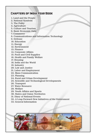 1. Land and the People
2. National Symbols
3. The Polity
4. Agriculture
5. Culture and Tourism
6. Basic Economic Data
7. Commerce
8. Communications and Information Technology
9. Defense
10. Education
11. Energy
12. Environment
13. Finance
14. Corporate Affairs
15. Food and Civil Supplies
16. Health and Family Welfare
17. Housing
18. India and the World
19. Industry
20. Law and Justice
21. Labor and Employment
22. Mass Communication
23. Planning
24. Rural and Urban Development
25. Scientiﬁc and Technological Developments
26. Transport
27. Water Resource
28. Welfare
29. Youth Affairs and Sports
30. States and Union Territories
31. Diary of National Events
32. A Leap Forward-New Initiatives of the Government
33. General Information
Chapters of India Year Book
 