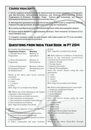 Course HighlightsCourse Highlights
Questions from India Year Book in PT 2014Questions from India Year Book in PT 2014
I. All the chapters of India Year Book which include the broad categories of Geography
and Bio-diversity, International Relations and Defense, Governmental Welfare
Programmes & Schemes, Economy, Polity, Science and technology, and General
Information & Infrastructure to be covered in the class.
II. 500 Objective questions to be provided in the form of ve tests to completely cover all
chapters through questions. It would make you ready for examination.
III. Location and Map items to be discussed in the class while discussing the chapter.
IV. Course will be nished in approximately 30 hours. There would be 12 Classes of 2.5
hours duration each.
V. Complete summary notes on each chapter with bullet points for PT to be provided.
Few map sheets would also be provided.
4. Consider the following pairs:
Programme/Project
1. Drought-Prone Area
Programme
2. Desert Development
Programme
3. National Watershed
Development Project
for Rainfed Areas
Which of the above pairs is/are correctly
matched?
a. 1 and 2 only
b. 3 only
c. 1, 2 and 3
d. None
(Ref:- Page 731 on Indian Year Book)
18. Which one of the following is the largest
committee of the Parliament?
a. The Committee on Public Accounts
b. The Committee on Estimates
c. The Committee on Public Undertakings
d. The Committee on Petitions
(Ref:- Page 39 on Indian Year Book)
th
29. The main objective of the 12 Five-Year
Plan is
a. inclusive growth and poverty reduction
b. inclusive and sustainable growth
c. Sustainable and inclusive growth to reduce
unemployment
d. faster, sustainable and more inclusive
growth
(Ref:- Page 681 on Indian Year Book)
30. With reference to Balance of Payments,
which of the following constitutes/
constitute the Current Account?
1. Balance of trade
2. Foreign Assets
3. Balance of invisible
4. Special Drawing Rights
Select the correct answer using the code
given below,
a. 1 only
2. 2 and 3
3. 1 and 3
d. 1, 2 and 4
(Ref:- Page 333 on Indian Year Book)
41. Which of the following have coral reefs?
1. Andaman and Nicobar Islands
2. Gulf of Kachchh
3. Gulf of Mannar
4. Sunderbans
Select the correct answer using the code
given below.
a. 1, 2 and 3 only
b. 2 and 4 only
3. 1 and 3 only
4. 1, 2, 3 and 4
(Ref:- Page 298 on Indian Year Book)
45. Consider the following rivers:-
1. Barak
2. Lohit
3. Subansiri
Which of the above ows/ow through
Ministry
Ministry of
Agriculture
Ministry of
Environment
Ministry of Rural
Development and
Forests
 