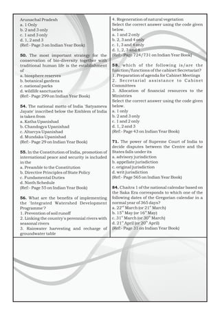 Arunachal Pradesh
a. 1 Only
b. 2 and 3 only
c. 1 and 3 only
d. 1, 2 and 3
(Ref:- Page 3 on Indian Year Book)
50. The most important strategy for the
conservation of bio-diversity together with
traditional human life is the establishment
of
a. biosphere reserves
b. botanical gardens
c. national parks
d. wildlife sanctuaries
(Ref:- Page 299 on Indian Year Book)
54. The national motto of India 'Satyameva
Jayate' inscribed below the Emblem of India
is taken from
a. Katha Upanishad
b. Chandogya Upanishad
c. Altarcya Upanishad
d. Mundaka Upanishad
(Ref:- Page 29 on Indian Year Book)
55. In the Constitution of India, promotion of
international peace and security is included
in the
a. Preamble to the Constitution
b. Directive Principles of State Policy
c. Fundamental Duties
d. Ninth Schedule
(Ref:- Page 55 on Indian Year Book)
56. What are the beneﬁts of implementing
the 'Integrated Watershed Development
Programme'?
1. Prevention of soil runoff
2. Linking the country's perennial rivers with
seasonal rivers
3. Rainwater harvesting and recharge of
groundwater table
4. Regeneration of natural vegetation
Select the correct answer using the code given
below.
a. 1 and 2 only
b. 2, 3 and 4 only
c. 1, 3 and 4 only
d. 1, 2, 3 and 4
(Ref:- Page 724/731 on Indian Year Book)
58. which of the following is/are the
function/functions of the cabinet Secretariat?
1. Preparation of agenda for Cabinet Meetings
2. Secretarial assistance to Cabinet
Committees
3. Allocation of ﬁnancial resources to the
Ministries
Select the correct answer using the code given
below.
a. 1 only
b. 2 and 3 only
c. 1 and 2 only
d. 1, 2 and 3
(Ref:- Page 43 on Indian Year Book)
71. The power of Supreme Court of India to
decide disputes between the Centre and the
States falls under its
a. advisory jurisdiction
b. appellate jurisdiction
c. original jurisdiction
d. writ jurisdiction
(Ref:- Page 565 on Indian Year Book)
84. Chaitra 1 of the national calendar based on
the Saka Era corresponds to which one of the
following dates of the Gregorian calendar in a
normal year of 365 days?
nd st
a. 22 March (or 21 March)
th th
b. 15 May (or 16 May)
st th
c. 31 March (or 30 March)
st th
d. 21 April (or 20 April)
(Ref:- Page 31 on Indian Year Book)
 