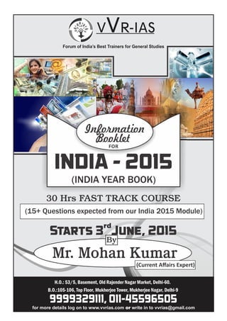 H.O.: 53/5, Basement, Old Rajender Nagar Market, Delhi-60.
B.O.:105-106, Top Floor, Mukherjee Tower, Mukherjee Nagar, Delhi-9
Forum of India’s Best Trainers for General Studies
(INDIA YEAR BOOK)
INDIA - 2015
30 Hrs FAST TRACK COURSE
(15+ Questions expected from our India 2015 Module)
Starts 3 June, 2015
rd
Mr. Mohan Kumar
(Current Aﬀairs Expert)
9999329111, 011-45596505
Information
Booklet
FOR
By
for more details log on to www.vvrias.com write in to vvrias@gmail.comor
 