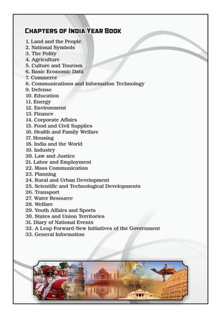 1. Land and the People
2. National Symbols
3. The Polity
4. Agriculture
5. Culture and Tourism
6. Basic Economic Data
7. Commerce
8. Communications and Information Technology
9. Defense
10. Education
11. Energy
12. Environment
13. Finance
14. Corporate Affairs
15. Food and Civil Supplies
16. Health and Family Welfare
17. Housing
18. India and the World
19. Industry
20. Law and Justice
21. Labor and Employment
22. Mass Communication
23. Planning
24. Rural and Urban Development
25. Scienti c and Technological Developments
26. Transport
27. Water Resource
28. Welfare
29. Youth Affairs and Sports
30. States and Union Territories
31. Diary of National Events
32. A Leap Forward-New Initiatives of the Government
33. General Information
Chapters of India Year BookChapters of India Year Book
 