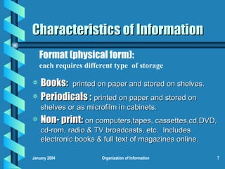 Characteristics of Information Books:  printed on paper and stored on shelves. Periodicals :   printed on paper and stored on shelves or as microfilm in cabinets. Non- print:  on computers,tapes, cassettes,cd,DVD, cd-rom, radio & TV broadcasts, etc.  Includes electronic books & full text of magazines online. Format (physical form):   each requires different type  of storage 
