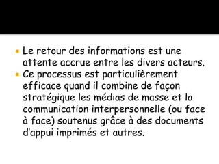  Le retour des informations est une
attente accrue entre les divers acteurs.
 Ce processus est particulièrement
efficace quand il combine de façon
stratégique les médias de masse et la
communication interpersonnelle (ou face
à face) soutenus grâce à des documents
d’appui imprimés et autres.
 