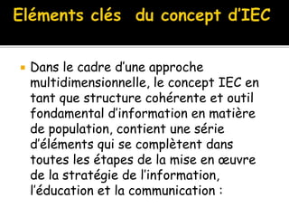  Dans le cadre d’une approche
multidimensionnelle, le concept IEC en
tant que structure cohérente et outil
fondamental d’information en matière
de population, contient une série
d’éléments qui se complètent dans
toutes les étapes de la mise en œuvre
de la stratégie de l’information,
l’éducation et la communication :
 