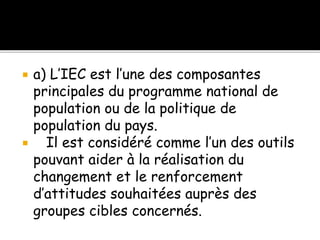  a) L’IEC est l’une des composantes
principales du programme national de
population ou de la politique de
population du pays.
 Il est considéré comme l’un des outils
pouvant aider à la réalisation du
changement et le renforcement
d’attitudes souhaitées auprès des
groupes cibles concernés.
 