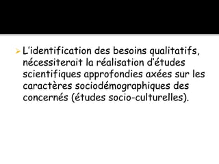 L’identification des besoins qualitatifs,
nécessiterait la réalisation d’études
scientifiques approfondies axées sur les
caractères sociodémographiques des
concernés (études socio-culturelles).
 
