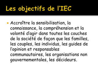  Accroître la sensibilisation, la
connaissance, la compréhension et la
volonté d’agir dans toutes les couches
de la société de façon que les familles,
les couples, les individus, les guides de
l’opinion et responsables
communautaires, les organisations non
gouvernementales, les décideurs.
 
