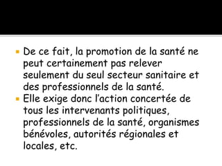  De ce fait, la promotion de la santé ne
peut certainement pas relever
seulement du seul secteur sanitaire et
des professionnels de la santé.
 Elle exige donc l’action concertée de
tous les intervenants politiques,
professionnels de la santé, organismes
bénévoles, autorités régionales et
locales, etc.
 