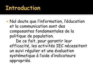  Nul doute que l’information, l’éducation
et la communication sont des
composantes fondamentales de la
politique de population.
De ce fait, pour garantir leur
efficacité, les activités IEC nécessitent
un suivi régulier et une évaluation
systématique à l’aide d’indicateurs
appropriés.
 