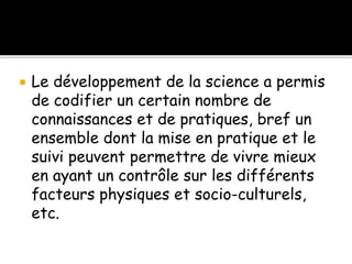  Le développement de la science a permis
de codifier un certain nombre de
connaissances et de pratiques, bref un
ensemble dont la mise en pratique et le
suivi peuvent permettre de vivre mieux
en ayant un contrôle sur les différents
facteurs physiques et socio-culturels,
etc.
 