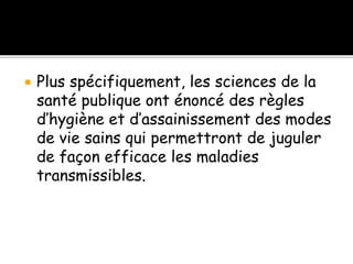  Plus spécifiquement, les sciences de la
santé publique ont énoncé des règles
d’hygiène et d’assainissement des modes
de vie sains qui permettront de juguler
de façon efficace les maladies
transmissibles.
 