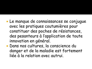  Le manque de connaissances se conjugue
avec les pratiques coutumières pour
constituer des poches de résistances,
des pesanteurs à l’application de toute
innovation en général.
 Dans nos cultures, la conscience du
danger et de la maladie est fortement
liée à la relation avec autrui.
 