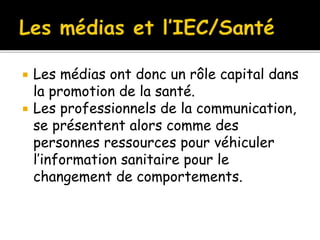  Les médias ont donc un rôle capital dans
la promotion de la santé.
 Les professionnels de la communication,
se présentent alors comme des
personnes ressources pour véhiculer
l’information sanitaire pour le
changement de comportements.
 