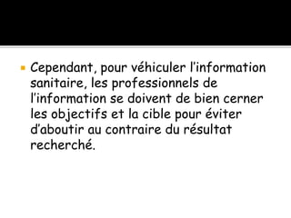  Cependant, pour véhiculer l’information
sanitaire, les professionnels de
l’information se doivent de bien cerner
les objectifs et la cible pour éviter
d’aboutir au contraire du résultat
recherché.
 