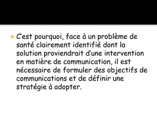  C’est pourquoi, face à un problème de
santé clairement identifié dont la
solution proviendrait d’une intervention
en matière de communication, il est
nécessaire de formuler des objectifs de
communications et de définir une
stratégie à adopter.
 