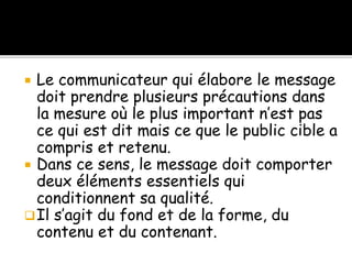  Le communicateur qui élabore le message
doit prendre plusieurs précautions dans
la mesure où le plus important n’est pas
ce qui est dit mais ce que le public cible a
compris et retenu.
 Dans ce sens, le message doit comporter
deux éléments essentiels qui
conditionnent sa qualité.
Il s’agit du fond et de la forme, du
contenu et du contenant.
 