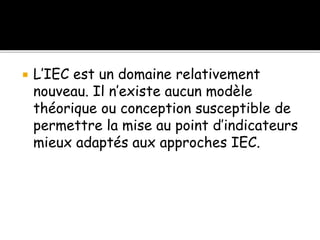  L’IEC est un domaine relativement
nouveau. Il n’existe aucun modèle
théorique ou conception susceptible de
permettre la mise au point d’indicateurs
mieux adaptés aux approches IEC.
 