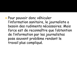  Pour pouvoir donc véhiculer
l’information sanitaire, le journaliste a
besoin des rudiments nécessaires. Mais
force est de reconnaître que l’obtention
de l’information par les journalistes
pose souvent problème rendant le
travail plus compliqué.
 