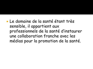  Le domaine de la santé étant très
sensible, il appartient aux
professionnels de la santé d’instaurer
une collaboration franche avec les
médias pour la promotion de la santé.
 