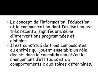  Le concept de l’information, l’éducation
et la communication dont l’utilisation est
très récente, signifie une série
d’interventions programmées et
globales.
 Il est constitué de trois composantes
ou entités qui jouent ensemble un rôle
décisif dans la consolidation et/ou le
changement d’attitudes et de
comportements d’auditoires déterminés.
 