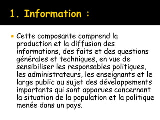  Cette composante comprend la
production et la diffusion des
informations, des faits et des questions
générales et techniques, en vue de
sensibiliser les responsables politiques,
les administrateurs, les enseignants et le
large public au sujet des développements
importants qui sont apparues concernant
la situation de la population et la politique
menée dans un pays.
 