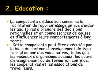  La composante d’éducation concerne la
facilitation de l’apprentissage en vue d’aider
les auditoires à prendre des décisions
rationnelles et en connaissances de causes
et d’influencer leurs comportements à long
terme.
 Cette composante peut être exécutée par
le biais du secteur d’enseignement de type
formel ou par des voies autres, telles que
les réseaux d’organismes sociaux, les cours
d’enseignement ou de formation continue,
les coopératives et les associations de
travailleurs.
 